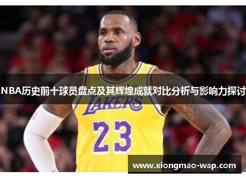 NBA历史前十球员盘点及其辉煌成就对比分析与影响力探讨