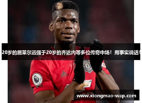 20岁的居莱尔远强于20岁的齐达内等多位传奇中场！用事实说话！